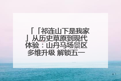 「祁连山下是我家」从历史草原到现代体验：山丹马场景区多维升级 解锁五一文旅新玩法