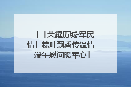 「荣耀历城·军民情」粽叶飘香传温情 端午慰问暖军心