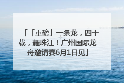 「重磅」一条龙，四十载，耀珠江！广州国际龙舟邀请赛6月1日见