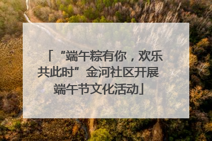 “端午粽有你，欢乐共此时”金河社区开展端午节文化活动