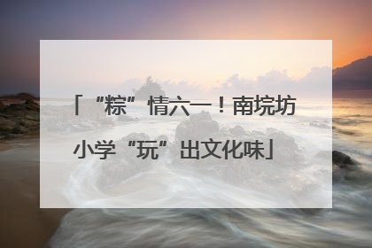 “粽”情六一！南垸坊小学“玩”出文化味