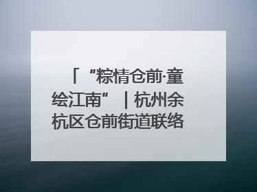 “粽情仓前·童绘江南”｜杭州余杭区仓前街道联络工委与辖区群众共度佳节