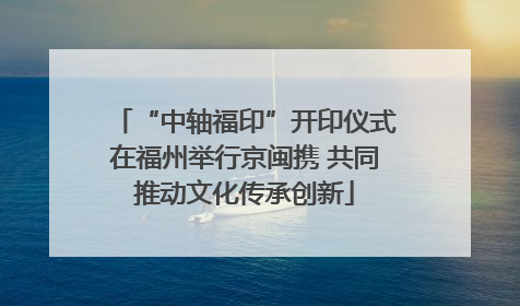 “中轴福印”开印仪式在福州举行京闽携 共同推动文化传承创新
