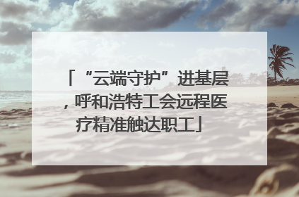 “云端守护”进基层，呼和浩特工会远程医疗精准触达职工
