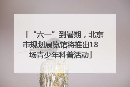 “六一”到暑期，北京市规划展览馆将推出18场青少年科普活动