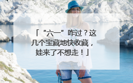 “六一”咋过？这几个宝藏地快收藏，娃来了不想走！