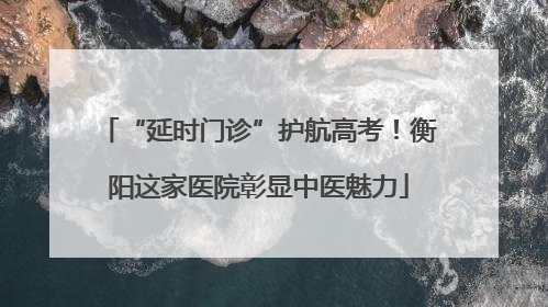 “延时门诊”护航高考！衡阳这家医院彰显中医魅力