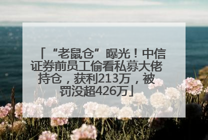 “老鼠仓”曝光！中信证券前员工偷看私募大佬持仓，获利213万，被罚没超426万