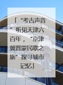 “考古声音”听见天津六百年，“京津冀晋蒙民歌之旅”探寻城市记忆