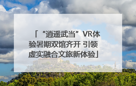 “逍遥武当”VR体验暑期双馆齐开 引领虚实融合文旅新体验