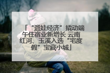 “遛娃经济”撬动端午住宿业新增长 云南红河、玉溪入选“宅度假”宝藏小城