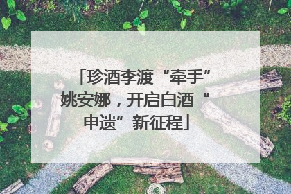 珍酒李渡“牵手”姚安娜，开启白酒“申遗”新征程