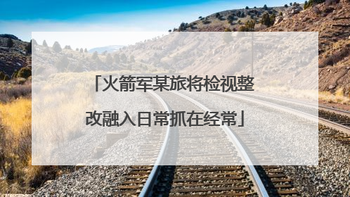 火箭军某旅将检视整改融入日常抓在经常