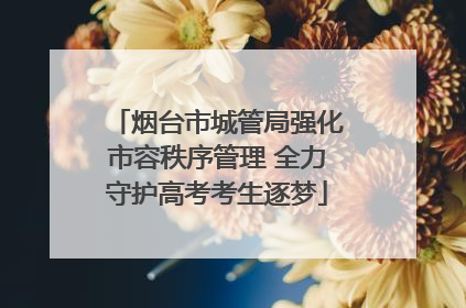烟台市城管局强化市容秩序管理 全力守护高考考生逐梦