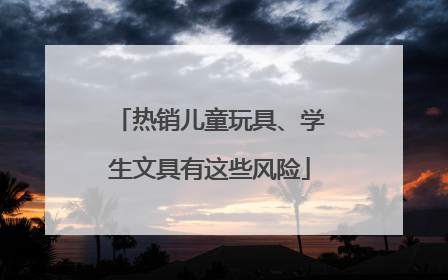热销儿童玩具、学生文具有这些风险