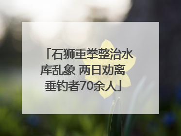 石狮重拳整治水库乱象 两日劝离垂钓者70余人