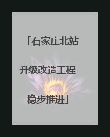 石家庄北站升级改造工程稳步推进