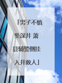 男子不慎坠深井 萧县辅警倒挂入井救人