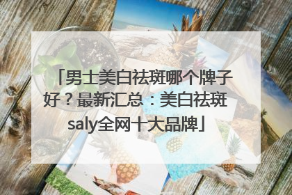 男士美白祛斑哪个牌子好？最新汇总：美白祛斑saly全网十大品牌