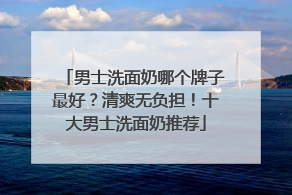 男士洗面奶哪个牌子最好？清爽无负担！十大男士洗面奶推荐