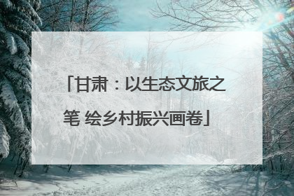 甘肃：以生态文旅之笔 绘乡村振兴画卷