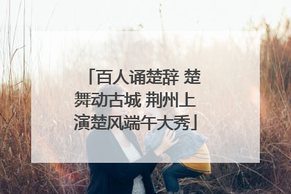 百人诵楚辞 楚舞动古城 荆州上演楚风端午大秀
