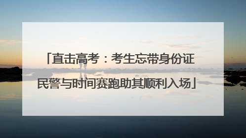 直击高考：考生忘带身份证 民警与时间赛跑助其顺利入场