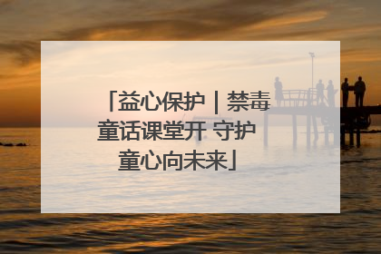 益心保护｜禁毒童话课堂开 守护童心向未来