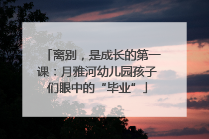 离别，是成长的第一课：月雅河幼儿园孩子们眼中的“毕业”