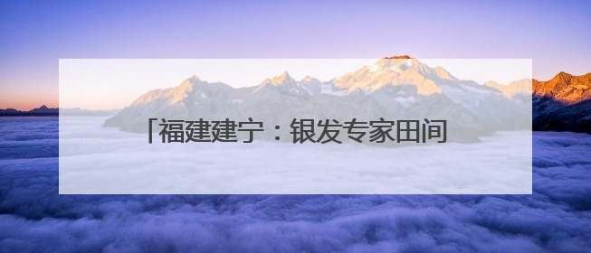 福建建宁：银发专家田间开“处方”助力乡村振兴