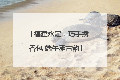 福建永定：巧手绣香包 端午承古韵