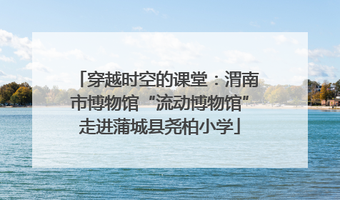 穿越时空的课堂：渭南市博物馆“流动博物馆”走进蒲城县尧柏小学