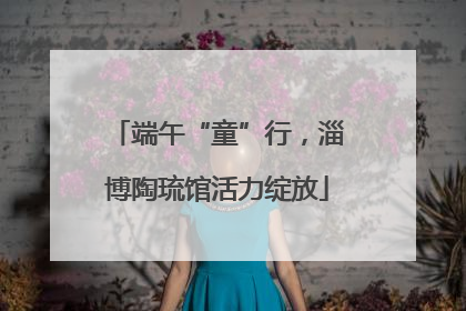 端午“童”行，淄博陶琉馆活力绽放