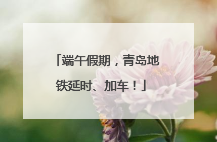 端午假期，青岛地铁延时、加车！