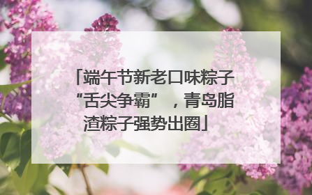 端午节新老口味粽子“舌尖争霸”，青岛脂渣粽子强势出圈