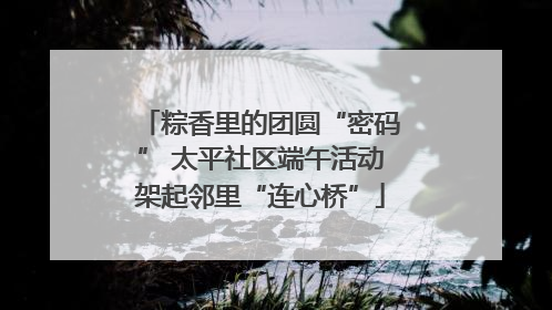粽香里的团圆“密码” 太平社区端午活动架起邻里“连心桥”