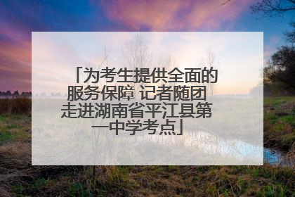 为考生提供全面的服务保障 记者随团走进湖南省平江县第一中学考点