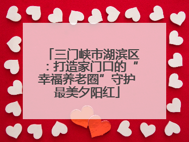 三门峡市湖滨区：打造家门口的“幸福养老圈”守护最美夕阳红
