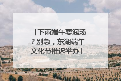 下雨端午要泡汤？别急，东湖端午文化节推迟举办