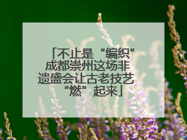 不止是“编织” 成都崇州这场非遗盛会让古老技艺“燃”起来