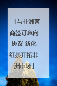 与非洲客商签订意向协议 新化红茶开拓非洲市场