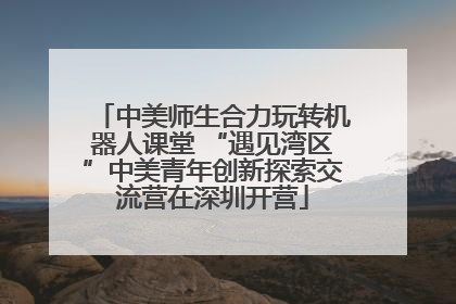 中美师生合力玩转机器人课堂 “遇见湾区”中美青年创新探索交流营在深圳开营
