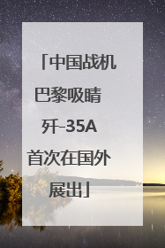 中国战机巴黎吸睛 歼-35A首次在国外展出