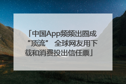 中国App频频出圈成“顶流” 全球网友用下载和消费投出信任票