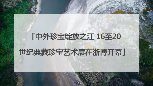 中外珍宝绽放之江 16至20世纪典藏珍宝艺术展在浙博开幕