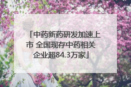 中药新药研发加速上市 全国现存中药相关企业超84.3万家