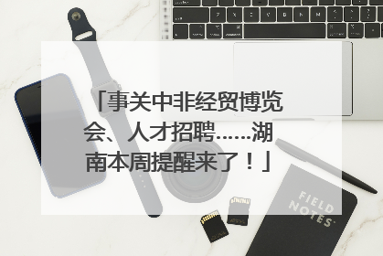事关中非经贸博览会、人才招聘……湖南本周提醒来了！