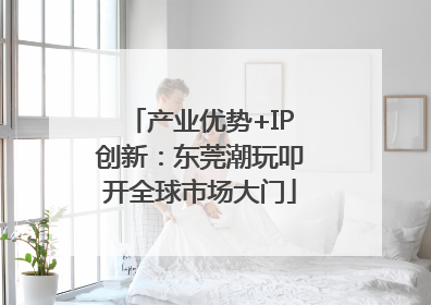 产业优势+IP创新：东莞潮玩叩开全球市场大门