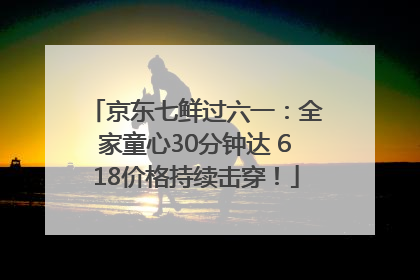 京东七鲜过六一：全家童心30分钟达 618价格持续击穿！