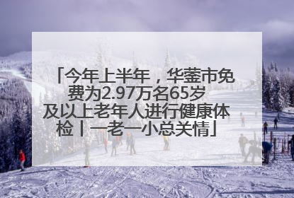 今年上半年，华蓥市免费为2.97万名65岁及以上老年人进行健康体检丨一老一小总关情